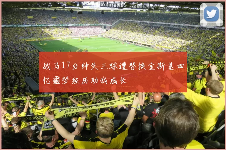战马17分钟失三球遭替换金斯基回忆噩梦经历助我成长