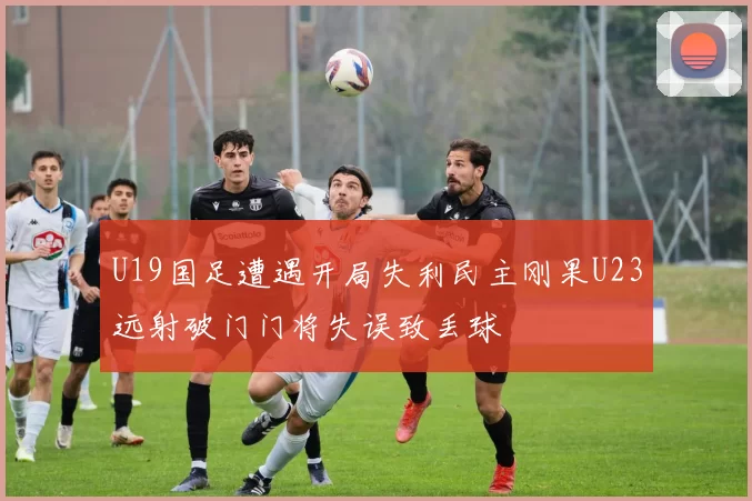 U19国足遭遇开局失利民主刚果U23远射破门门将失误致丢球