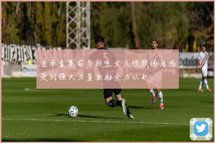 金承奎赛前与新生女儿视频通话感受到强大力量激励全力以赴
