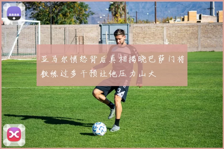 亚马尔愤怒背后真相揭晓巴萨门将教练过多干预让他压力山大