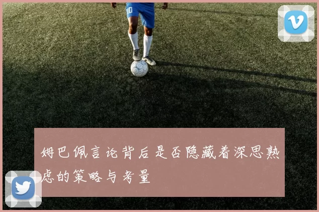 姆巴佩言论背后是否隐藏着深思熟虑的策略与考量