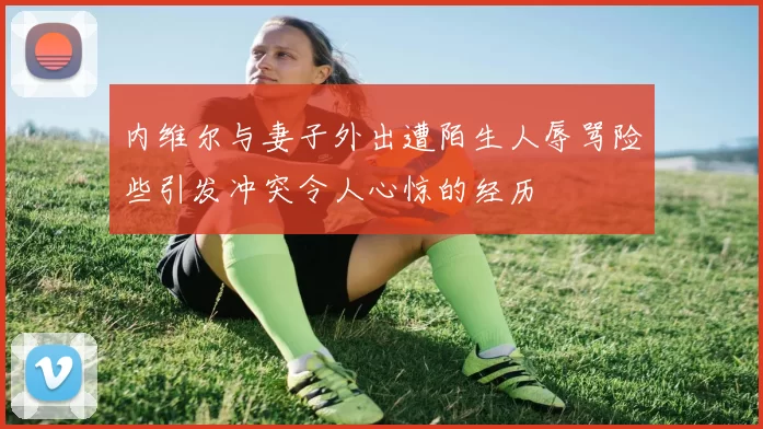 内维尔与妻子外出遭陌生人辱骂险些引发冲突令人心惊的经历