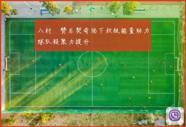 八村塁赞东契奇场下积极能量助力球队凝聚力提升