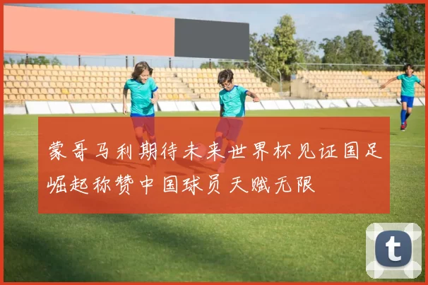 蒙哥马利期待未来世界杯见证国足崛起称赞中国球员天赋无限