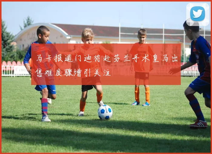 马卡报道门迪将赴芬兰手术皇马出售难度骤增引关注