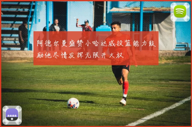 阿德尔曼盛赞小哈达威投篮能力鼓励他尽情发挥无限开火权