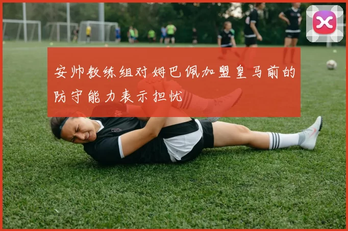 安帅教练组对姆巴佩加盟皇马前的防守能力表示担忧