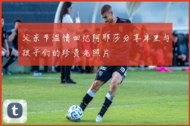 父亲节温情回忆阿耶莎分享库里与孩子们的珍贵老照片