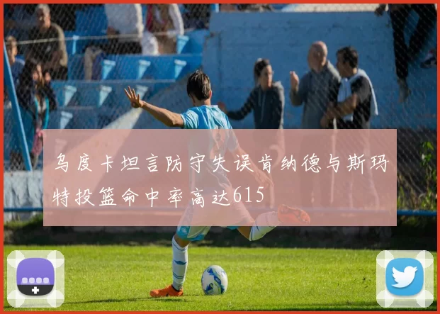 乌度卡坦言防守失误肯纳德与斯玛特投篮命中率高达615