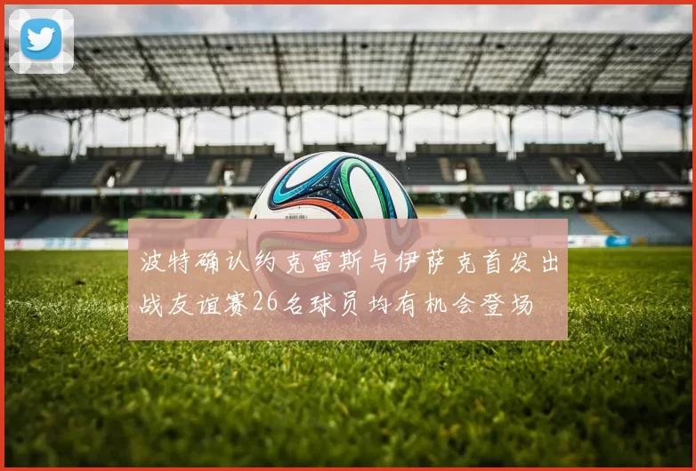 波特确认约克雷斯与伊萨克首发出战友谊赛26名球员均有机会登场