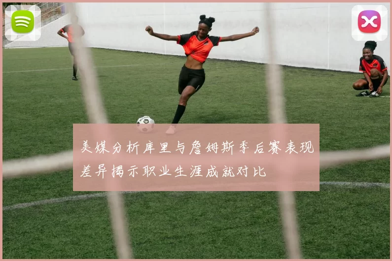 美媒分析库里与詹姆斯季后赛表现差异揭示职业生涯成就对比