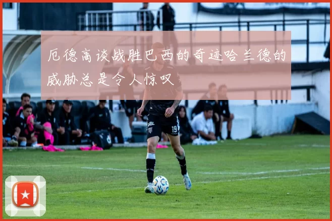 厄德高谈战胜巴西的奇迹哈兰德的威胁总是令人惊叹