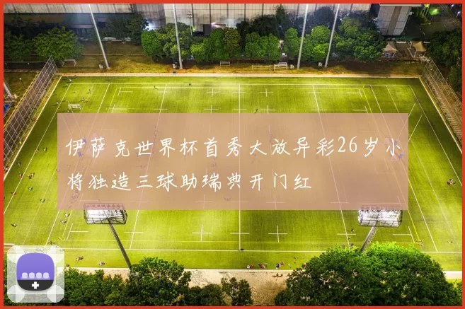 伊萨克世界杯首秀大放异彩26岁小将独造三球助瑞典开门红