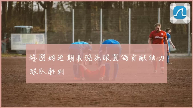 塔图姆近期表现亮眼圆满贡献助力球队胜利