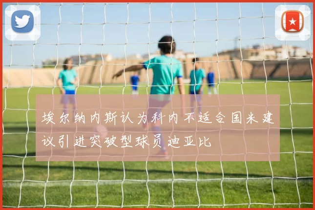 埃尔纳内斯认为科内不适合国米建议引进突破型球员迪亚比