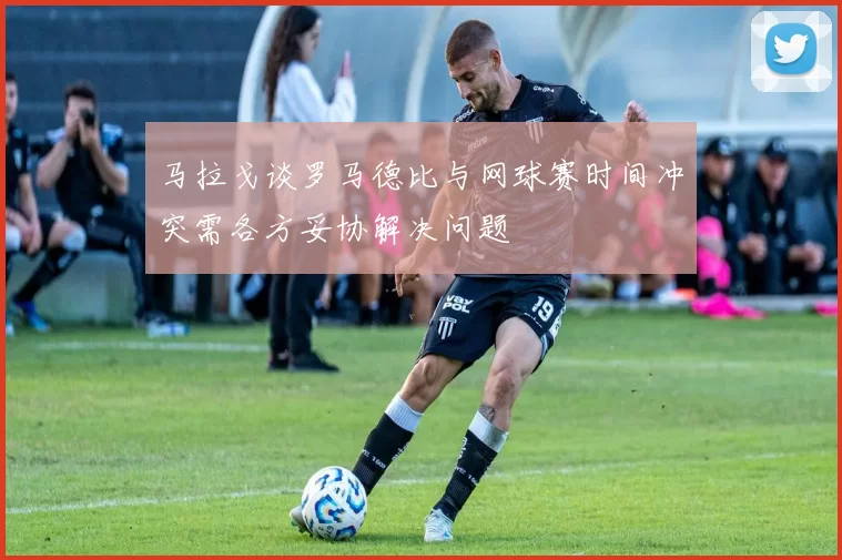 马拉戈谈罗马德比与网球赛时间冲突需各方妥协解决问题