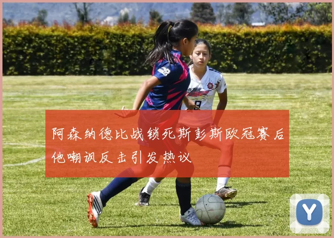 阿森纳德比战锁死斯彭斯欧冠赛后他嘲讽反击引发热议