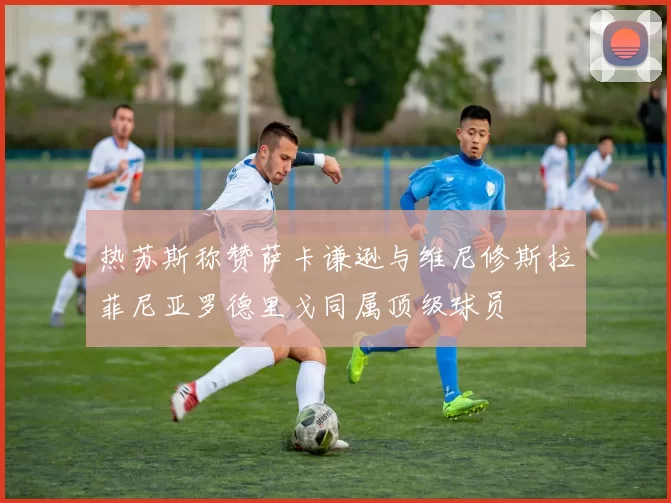 热苏斯称赞萨卡谦逊与维尼修斯拉菲尼亚罗德里戈同属顶级球员