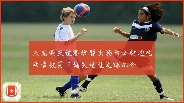 杰克逊友谊赛短暂出场两分钟连吃两黄被罚下错失绝佳进球机会