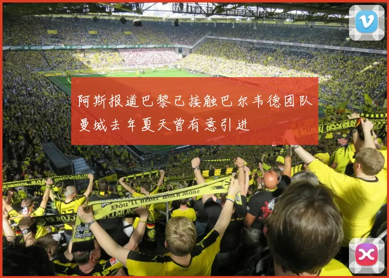 阿斯报道巴黎已接触巴尔韦德团队曼城去年夏天曾有意引进