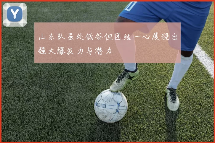 山东队虽处低谷但团结一心展现出强大爆发力与潜力