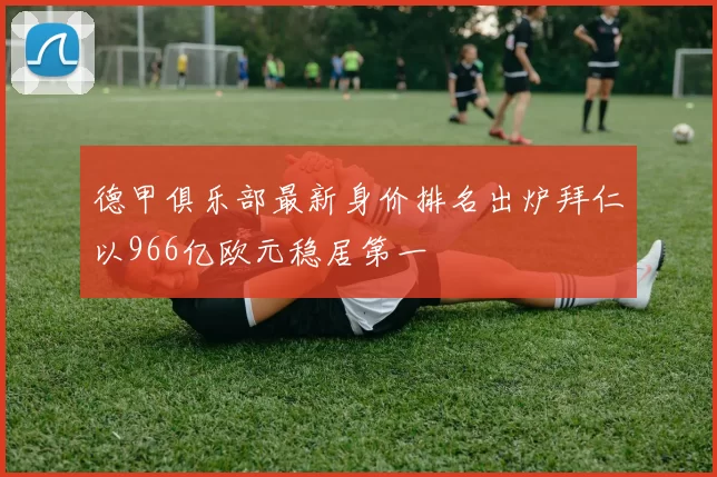 德甲俱乐部最新身价排名出炉拜仁以966亿欧元稳居第一