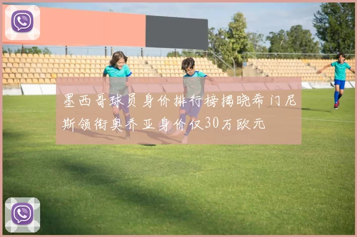 墨西哥球员身价排行榜揭晓希门尼斯领衔奥乔亚身价仅30万欧元