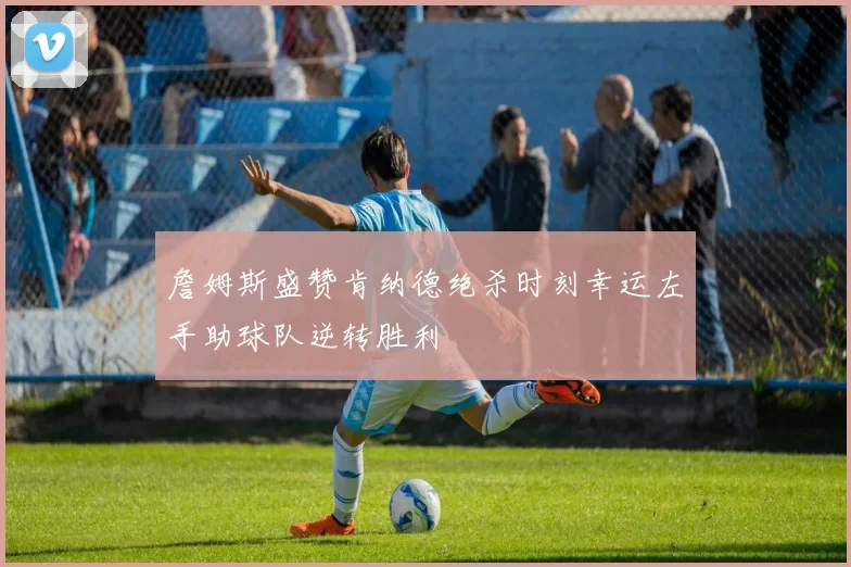 詹姆斯盛赞肯纳德绝杀时刻幸运左手助球队逆转胜利